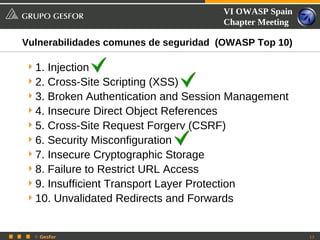 VI OWASP Spain
                                         Chapter Meeting

Vulnerabilidades comunes de seguridad (OWASP Top 10)

 1. Injection
 2. Cross-Site Scripting (XSS)
 3. Broken Authentication and Session Management
 4. Insecure Direct Object References
 5. Cross-Site Request Forgery (CSRF)
 6. Security Misconfiguration
 7. Insecure Cryptographic Storage
 8. Failure to Restrict URL Access
 9. Insufficient Transport Layer Protection
 10. Unvalidated Redirects and Forwards


  © Gesfor                                                 13
 