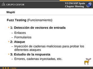 VI OWASP Spain
                                      Chapter Meeting

Wapiti

Fuzz Testing (Funcionamiento)

 1: Detección de vectores de entrada
   – Enlaces
   – Formularios
 2: Ataque
   – Inyección de cadenas maliciosas para probar los
     diferentes ataques
 3: Estudio de la respuesta
   – Errores, cadenas inyectadas, etc.

  © Gesfor                                              16
 