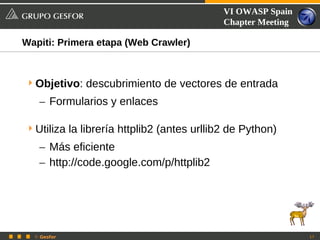 VI OWASP Spain
                                            Chapter Meeting

Wapiti: Primera etapa (Web Crawler)



 Objetivo: descubrimiento de vectores de entrada
   – Formularios y enlaces

 Utiliza la librería httplib2 (antes urllib2 de Python)
   – Más eficiente
   – http://code.google.com/p/httplib2




  © Gesfor                                                    17
 