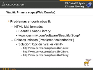 VI OWASP Spain
                                               Chapter Meeting

Wapiti: Primera etapa (Web Crawler)


 Problemas encontrados II:
   – HTML Mal formado:
      • Beautiful Soap Library:
      • www.crummy.com/software/BeautifulSoup/
   – Enlaces infinitos (Problema “calendarios”)
      • Solución: Opción nice: -n <limit>
             – http://www.server.com/p?a=x&b=1&c=x
             – http://www.server.com/p?a=x&b=2&c=x
             – http://www.server.com/p?a=x&b=2&c=y




  © Gesfor                                                       19
 