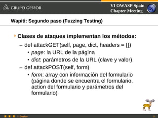 VI OWASP Spain
                                         Chapter Meeting

Wapiti: Segundo paso (Fuzzing Testing)


 Clases de ataques implementan los métodos:
   – def attackGET(self, page, dict, headers = {})
      • page: la URL de la página
      • dict: parámetros de la URL (clave y valor)
   – def attackPOST(self, form)
      • form: array con información del formulario
        (página donde se encuentra el formulario,
        action del formulario y parámetros del
        formulario)



  © Gesfor                                                 25
 