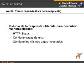 VI OWASP Spain
                                           Chapter Meeting

Wapiti: Tercer paso (Análisis de la respuesta)




 Estudio de la respuesta obtenida para descubrir
  vulnerabilidades:
   – HTTP Status
   – Contiene trazas de error
   – Contiene los mismos datos inyectados




  © Gesfor                                                   28
 