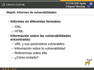 VI OWASP Spain
                                       Chapter Meeting

Wapiti: Informes de vulnerabilidades


 Informes en diferentes formatos:
   – XML
   – HTML
 Información sobre las vulnerabilidades
  encontradas:
   – URL y sus parámetros vulnerables
   – Información sobre la vulnerabilidad
   – Referencias sobre ella
   – ¿Cómo evitarla?


  © Gesfor                                               29
 