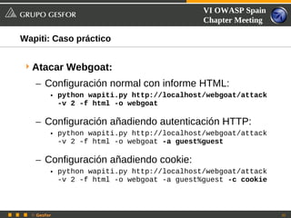 VI OWASP Spain
                                            Chapter Meeting

Wapiti: Caso práctico


 Atacar Webgoat:
   – Configuración normal con informe HTML:
         • python wapiti.py http://localhost/webgoat/attack
           -v 2 -f html -o webgoat

   – Configuración añadiendo autenticación HTTP:
         • python wapiti.py http://localhost/webgoat/attack
           -v 2 -f html -o webgoat -a guest%guest

   – Configuración añadiendo cookie:
         • python wapiti.py http://localhost/webgoat/attack
           -v 2 -f html -o webgoat -a guest%guest -c cookie



  © Gesfor                                                    32
 