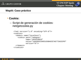 VI OWASP Spain
                                                   Chapter Meeting

Wapiti: Caso práctico


 Cookie:
   – Script de generación de cookies:
     net/getcookie.py
         <?xml version="1.0" encoding="UTF-8"?>
         <cookies>
           <domain name="localhost">
             <cookie path="/webgoat"
                     name="JSESSIONID"
                     value="1AA56D2C50031E6BA62E7AE773A323F0"
                     version="0"/>
           </domain>
         </cookies>




  © Gesfor                                                           33
 
