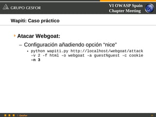VI OWASP Spain
                                            Chapter Meeting

Wapiti: Caso práctico


 Atacar Webgoat:
   – Configuración añadiendo opción “nice”
         • python wapiti.py http://localhost/webgoat/attack
           -v 2 -f html -o webgoat -a guest%guest -c cookie
           -n 3




  © Gesfor                                                    34
 