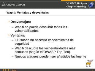 VI OWASP Spain
                                     Chapter Meeting

Wapiti: Ventajas y desventajas


 Desventajas:
   – Wapiti no puede descubrir todas las
     vulnerabilidades
 Ventajas:
   – El usuario no necesita conocimientos de
     seguridad
   – Wapiti descubre las vulnerabilidades más
     comunes (según el OWASP Top Ten)
   – Nuevos ataques pueden ser añadidos fácilmente


  © Gesfor                                             35
 