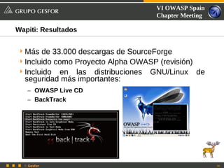 VI OWASP Spain
                                     Chapter Meeting

Wapiti: Resultados


 Más de 33.000 descargas de SourceForge
 Incluido como Proyecto Alpha OWASP (revisión)
 Incluido en las distribuciones   GNU/Linux      de
  seguridad más importantes:
   – OWASP Live CD
   – BackTrack




  © Gesfor                                             36
 