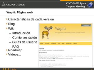 VI OWASP Spain
                                    Chapter Meeting

Wapiti: Página web

 Características de cada versión
 Blog
 Wiki
   – Introducción
   – Comienzo rápido
   – Guías de usuario
   – FAQ
 Roadmap
 Vídeos...




   © Gesfor                                           38
 