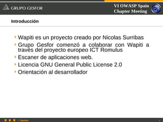 VI OWASP Spain
                                     Chapter Meeting

Introducción


 Wapiti es un proyecto creado por Nicolas Surribas
 Grupo Gesfor comenzó a colaborar con Wapiti a
  través del proyecto europeo ICT Romulus
 Escaner de aplicaciones web.
 Licencia GNU General Public License 2.0
 Orientación al desarrollador




  © Gesfor                                             4
 