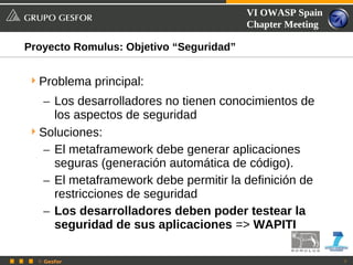 VI OWASP Spain
                                         Chapter Meeting

Proyecto Romulus: Objetivo “Seguridad”


 Problema principal:
   – Los desarrolladores no tienen conocimientos de
     los aspectos de seguridad
 Soluciones:
   – El metaframework debe generar aplicaciones
     seguras (generación automática de código).
   – El metaframework debe permitir la definición de
     restricciones de seguridad
   – Los desarrolladores deben poder testear la
     seguridad de sus aplicaciones => WAPITI

  © Gesfor                                                 7
 