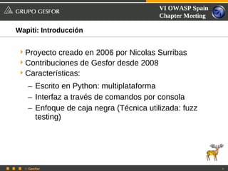 VI OWASP Spain
                                        Chapter Meeting

Wapiti: Introducción


 Proyecto creado en 2006 por Nicolas Surribas
 Contribuciones de Gesfor desde 2008
 Características:
   – Escrito en Python: multiplataforma
   – Interfaz a través de comandos por consola
   – Enfoque de caja negra (Técnica utilizada: fuzz
     testing)




  © Gesfor                                                9
 
