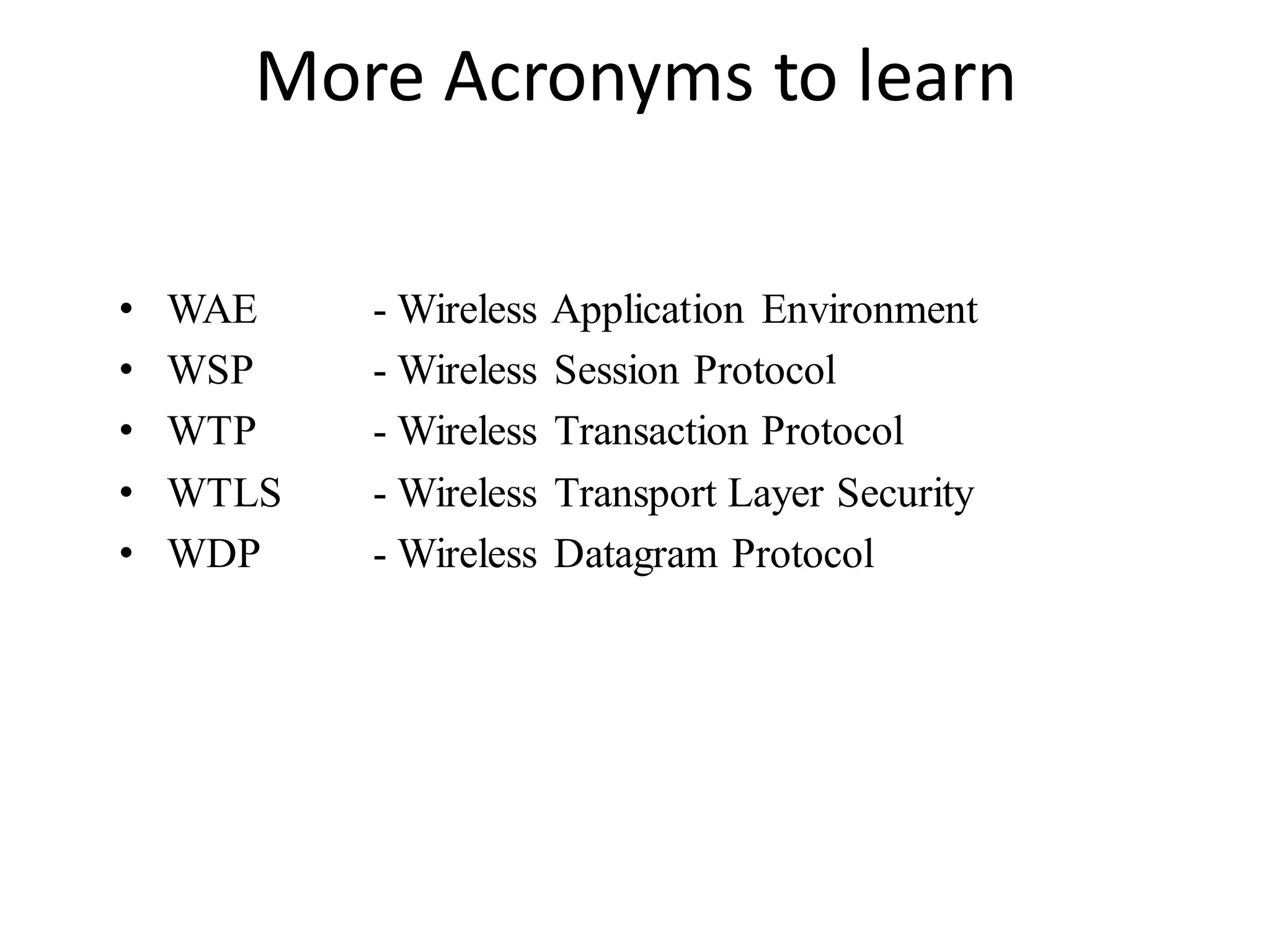 More Acronyms to learn
• WAE - Wireless Application Environment
• WSP - Wireless Session Protocol
• WTP - Wireless Transaction Protocol
• WTLS - Wireless Transport Layer Security
• WDP - Wireless Datagram Protocol
 