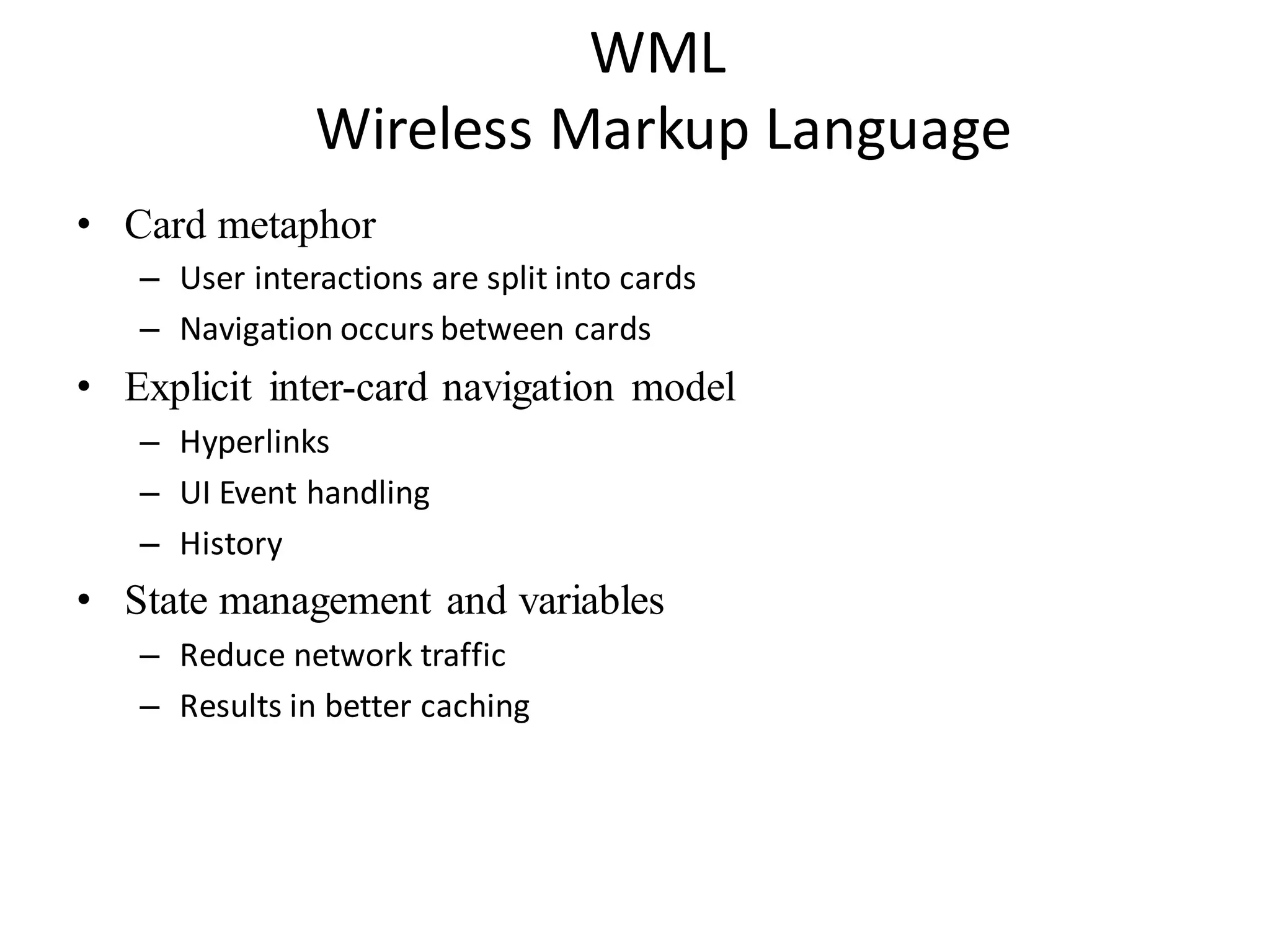 WML
Wireless Markup Language
• Card metaphor
– User interactions are split into cards
– Navigation occurs between cards
• Explicit inter-card navigation model
– Hyperlinks
– UI Event handling
– History
• State management and variables
– Reduce network traffic
– Results in better caching
 