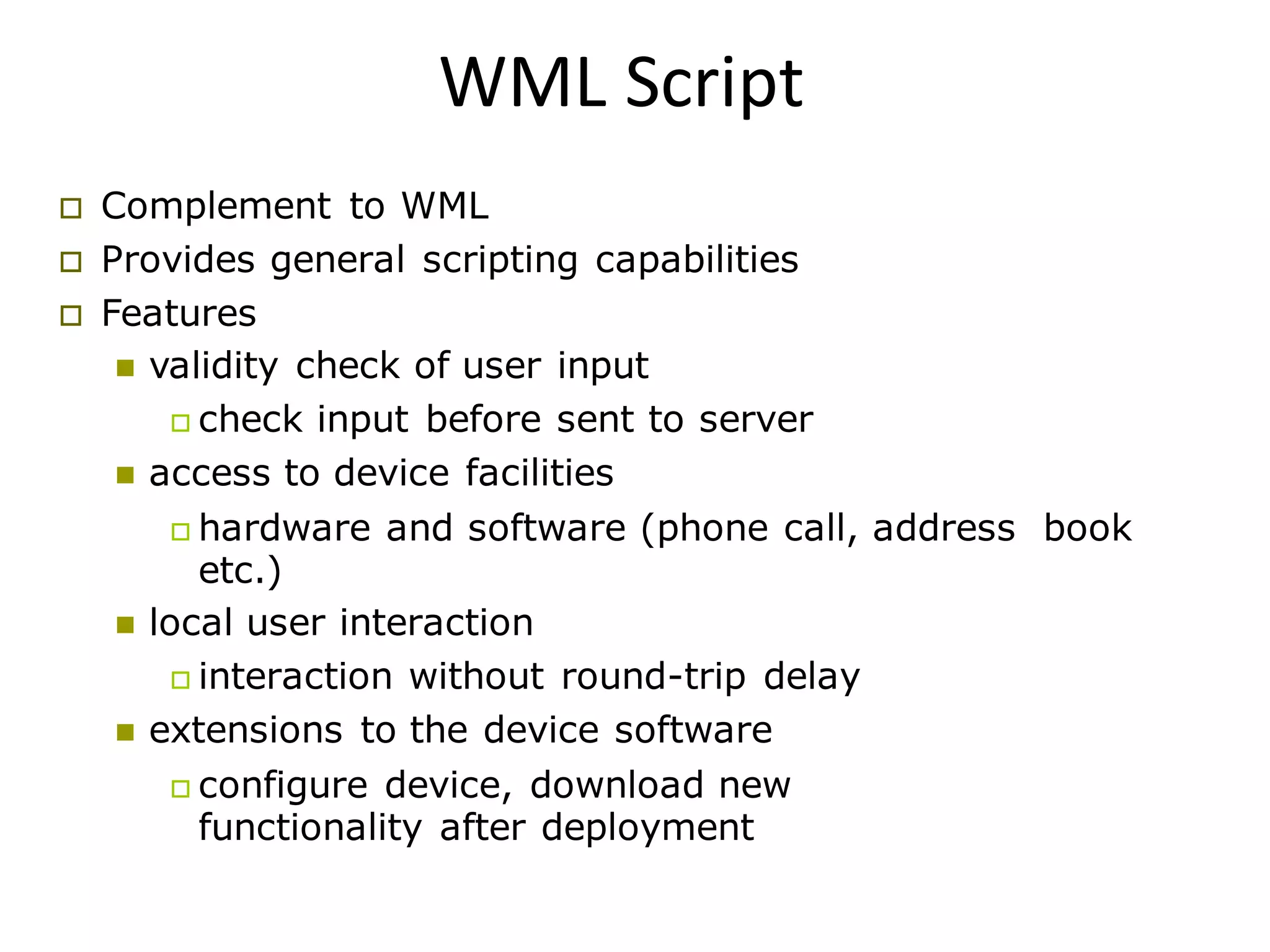 WML Script
 Complement to WML
 Provides general scripting capabilities
 Features
 validity check of user input
 check input before sent to server
 access to device facilities
 hardware and software (phone call, address book
etc.)
 local user interaction
 interaction without round-trip delay
 extensions to the device software
 configure device, download new
functionality after deployment
 