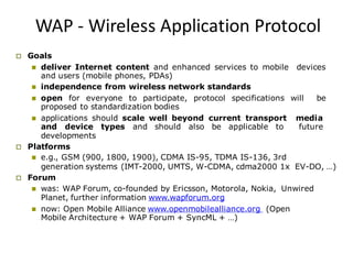 WAP - Wireless Application Protocol
 Goals
 deliver Internet content and enhanced services to mobile devices
and users (mobile phones, PDAs)
 independence from wireless network standards
 open for everyone to participate, protocol specifications will be
proposed to standardization bodies
 applications should scale well beyond current transport media
and device types and should also be applicable to future
developments
 Platforms
 e.g., GSM (900, 1800, 1900), CDMA IS-95, TDMA IS-136, 3rd
generation systems (IMT-2000, UMTS, W-CDMA, cdma2000 1x EV-DO, …)
 Forum
 was: WAP Forum, co-founded by Ericsson, Motorola, Nokia, Unwired
Planet, further information www.wapforum.org
 now: Open Mobile Alliance www.openmobilealliance.org (Open
Mobile Architecture + WAP Forum + SyncML + …)
 