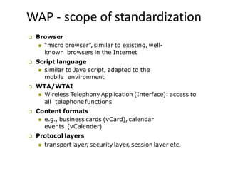 WAP - scope of standardization
 Browser
 “micro browser”, similar to existing, well-
known browsers in the Internet
 Script language
 similar to Java script, adapted to the
mobile environment
 WTA/WTAI
 Wireless Telephony Application (Interface): access to
all telephone functions
 Content formats
 e.g., business cards (vCard), calendar
events (vCalender)
 Protocol layers
 transport layer, security layer, session layer etc.
 