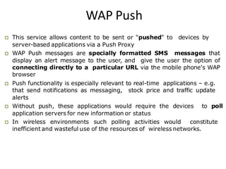 WAP Push
 This service allows content to be sent or "pushed" to devices by
server-based applications via a Push Proxy
 WAP Push messages are specially formatted SMS messages that
display an alert message to the user, and give the user the option of
connecting directly to a particular URL via the mobile phone's WAP
browser
 Push functionality is especially relevant to real-time applications – e.g.
that send notifications as messaging, stock price and traffic update
alerts
 Without push, these applications would require the devices to poll
application servers for new information or status
 In wireless environments such polling activities would constitute
inefficient and wasteful use of the resources of wireless networks.
 