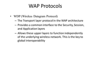 WAP Protocols
• WDP (Wireless Datagram Protocol)
– The Transport layer protocolin the WAP architecture
– Provides a common interface to the Security, Session,
and Application layers
– Allows these upper layers to function independently
of the underlying wireless network. This is the key to
global interoperability
 