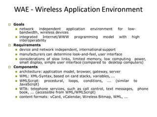WAE - Wireless Application Environment
 Goals
 network independent application environment for low-
bandwidth, wireless devices
 integrated Internet/WWW programming model with high
interoperability
 Requirements
 device and network independent, international support
 manufacturers can determine look-and-feel, user interface
 considerations of slow links, limited memory, low computing power,
small display, simple user interface (compared to desktop computers)
 Components
 architecture: application model, browser, gateway, server
 WML: XML-Syntax, based on card stacks, variables, ...
 WMLScript: procedural, loops, conditions, ... (similar to
JavaScript)
 WTA: telephone services, such as call control, text messages, phone
book, ... (accessible from WML/WMLScript)
 content formats: vCard, vCalendar, Wireless Bitmap, WML, ...
 