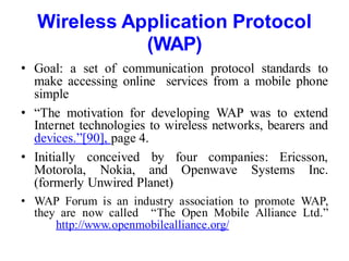 Wireless Application Protocol
(WAP)
• Goal: a set of communication protocol standards to
make accessing online services from a mobile phone
simple
• “The motivation for developing WAP was to extend
Internet technologies to wireless networks, bearers and
devices.”[90], page 4.
• Initially conceived by four companies: Ericsson,
Motorola, Nokia, and Openwave Systems Inc.
(formerly Unwired Planet)
• WAP Forum is an industry association to promote WAP,
they are now called “The Open Mobile Alliance Ltd.”
http://www.openmobilealliance.org/
 