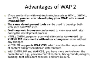 Advantages of WAP 2
 If you are familiar with web technologies such as HTML, XHTML,
and CSS, you can start developing your WAP site almost
immediately
 The same development tools can be used to develop both
web sites and WAP sites
 Ordinary web browsers can be used to view your WAP site
during the development process
 HTML / XHTML pages on your web site can be converted to
XHTML MP documents with minor changes or even without
any changes
 XHTML MP supports WAP CSS, which enables the separation
of content and presentation in different files
 With XHTML MP and WAP CSS, you have more control over the
presentation: e.g., you can control borders, backgrounds, margins,
padding, font sizes, font families and font colours.
 