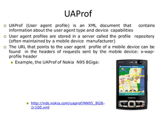 UAProf
 UAProf (User agent profile) is an XML document that contains
information about the user agent type and device capabilities
 User agent profiles are stored in a server called the profile repository
(often maintained by a mobile device manufacturer)
 The URL that points to the user agent profile of a mobile device can be
found in the headers of requests sent by the mobile device: x-wap-
profile header
 Example, the UAProf of Nokia N95 8Giga:
 http://nds.nokia.com/uaprof/NN95_8GB-
1r100.xml
 