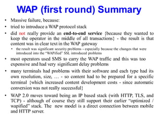 WAP (first round) Summary
• Massive failure, because:
• tried to introduce a WAP protocol stack
• did not really provide an end-to-end service {because they wanted to
keep the operator in the middle of all transactions} - the result is that
content was in clear text in the WAP gateway
• the result was significant security problems - especially because the changes that were
introduced into the “WAPified” SSL introduced problems
• most operators used SMS to carry the WAP traffic and this was too
expensive and had very significant delay problems
• many terminals had problems with their software and each type had its
own resolution, size, … - so content had to be prepared for a specific
terminal {which increased content development costs - since automatic
conversion was not really successful}
• WAP 2.0 moves toward being an IP based stack (with HTTP, TLS, and
TCP) - although of course they still support their earlier “optimized /
wapified” stack. The new model is a direct connection between mobile
and HTTP server.
 
