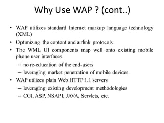 Why Use WAP ? (cont..)
• WAP utilizes standard Internet markup language technology
(XML)
• Optimizing the content and airlink protocols
• The WML UI components map well onto existing mobile
phone user interfaces
– no re-education of the end-users
– leveraging market penetration of mobile devices
• WAP utilizes plain Web HTTP 1.1 servers
– leveraging existing development methodologies
– CGI, ASP, NSAPI, JAVA, Servlets, etc.
 