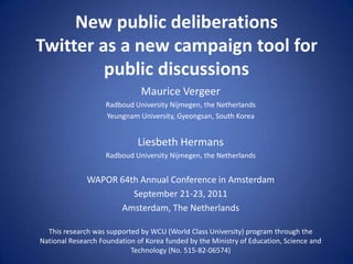New public deliberationsTwitter as a new campaign tool for public discussions Maurice Vergeer Radboud University Nijmegen, the Netherlands Yeungnam University, Gyeongsan, South Korea LiesbethHermans Radboud University Nijmegen, the Netherlands WAPOR 64th Annual Conference in Amsterdam September 21-23, 2011 Amsterdam, The Netherlands This research was supported by WCU (World Class University) program through theNational Research Foundation of Korea funded by the Ministry of Education, Science andTechnology (No. 515-82-06574) 