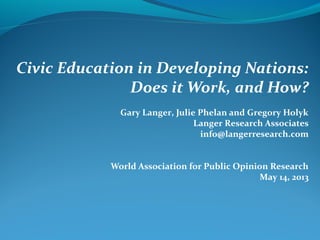 Civic Education in Developing Nations:
Does it Work, and How?
Gary Langer, Julie Phelan and Gregory Holyk
Langer Research Associates
info@langerresearch.com
World Association for Public Opinion Research
May 14, 2013
 