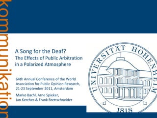 A Song for the Deaf?
The Effects of Public Arbitration
in a Polarized Atmosphere

64th Annual Conference of the World
Association for Public Opinion Research,
21-23 September 2011, Amsterdam
Marko Bachl, Arne Spieker,
Jan Kercher & Frank Brettschneider
 