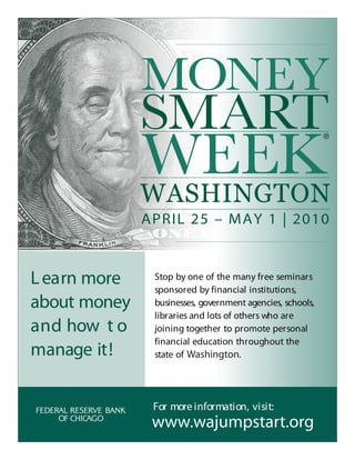 WASHINGTON
              APRIL 25 – MAY 1 | 2010



L earn more    Stop by one of the many free seminars
               sponsored by financial institutions,
about money    businesses, government agencies, schools,
               libraries and lots of others who are
and how t o    joining together to promote personal
               financial education throughout the
manage it!     state of Washington.




               For more information, visit:
               www.wajumpstart.org
 