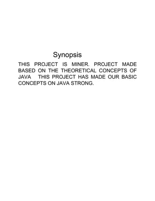 Synopsis
THIS PROJECT IS MINER. PROJECT MADE
BASED ON THE THEORETICAL CONCEPTS OF
JAVA THIS PROJECT HAS MADE OUR BASIC
CONCEPTS ON JAVA STRONG.
 