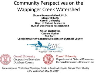 Community Perspectives on the Wappinger Creek Watershed Shorna Broussard Allred, Ph.D. Margaret Kurth Cornell University Dept. of Natural Resources Human Dimensions Research Unit Allison Chatrchyan Carolyn Klocker Neil Curri Cornell University Cooperative Extension-Dutchess County Presentation at “Protecting Wappinger Creek:  A Public Meeting to Discuss Water Quality in the Watershed, May 26, 2010” 2010 