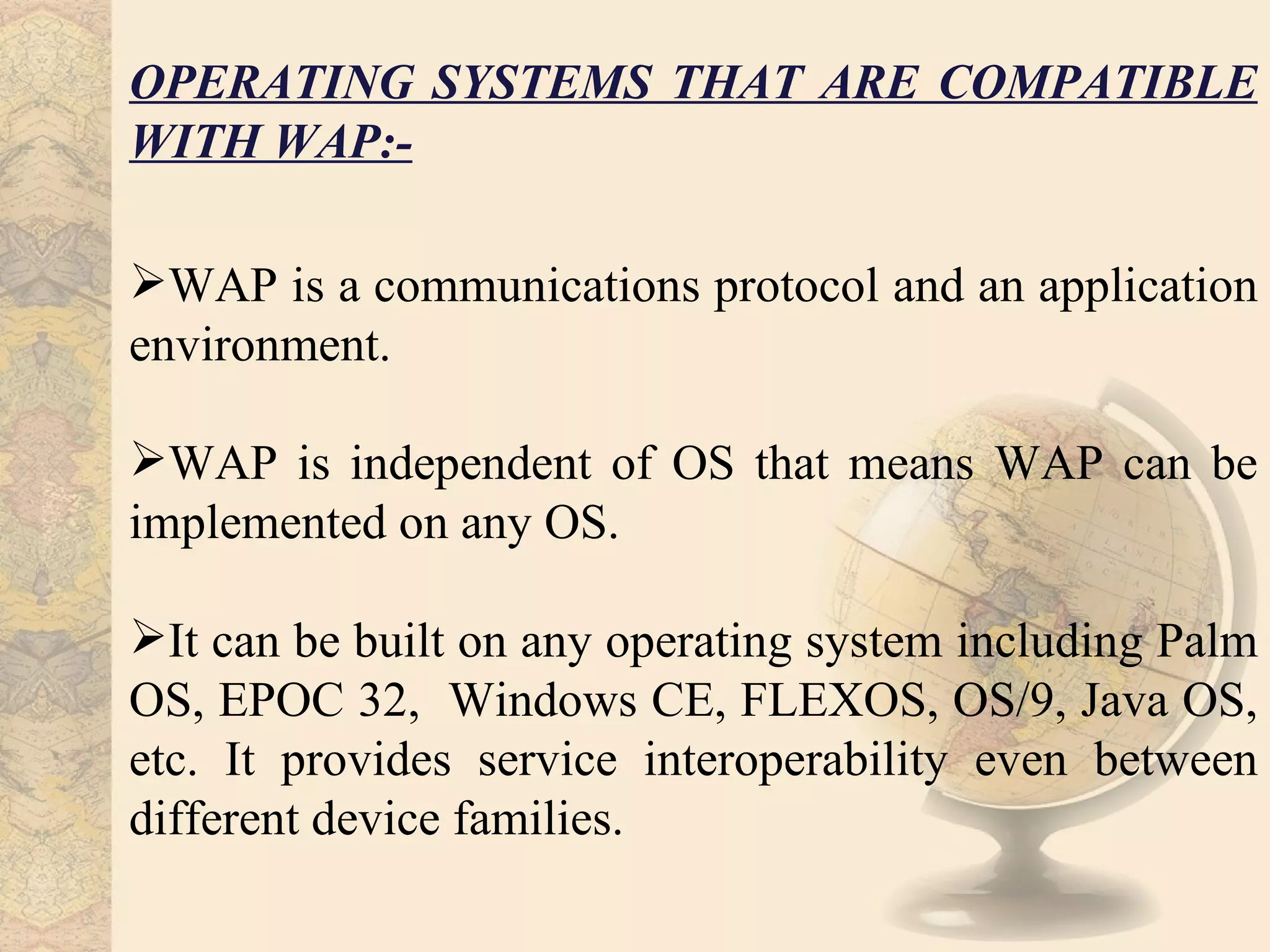 OPERATING SYSTEMS THAT ARE COMPATIBLE
WITH WAP:-

WAP is a communications protocol and an application
environment.

WAP is independent of OS that means WAP can be
implemented on any OS.

It can be built on any operating system including Palm
OS, EPOC 32, Windows CE, FLEXOS, OS/9, Java OS,
etc. It provides service interoperability even between
different device families.
 