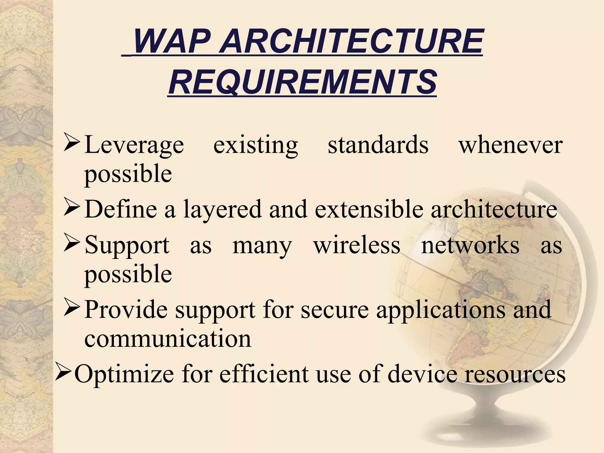 WAP ARCHITECTURE
        REQUIREMENTS
 Leverage existing standards whenever
  possible
 Define a layered and extensible architecture
 Support as many wireless networks as
  possible
 Provide support for secure applications and
  communication
Optimize for efficient use of device resources
 