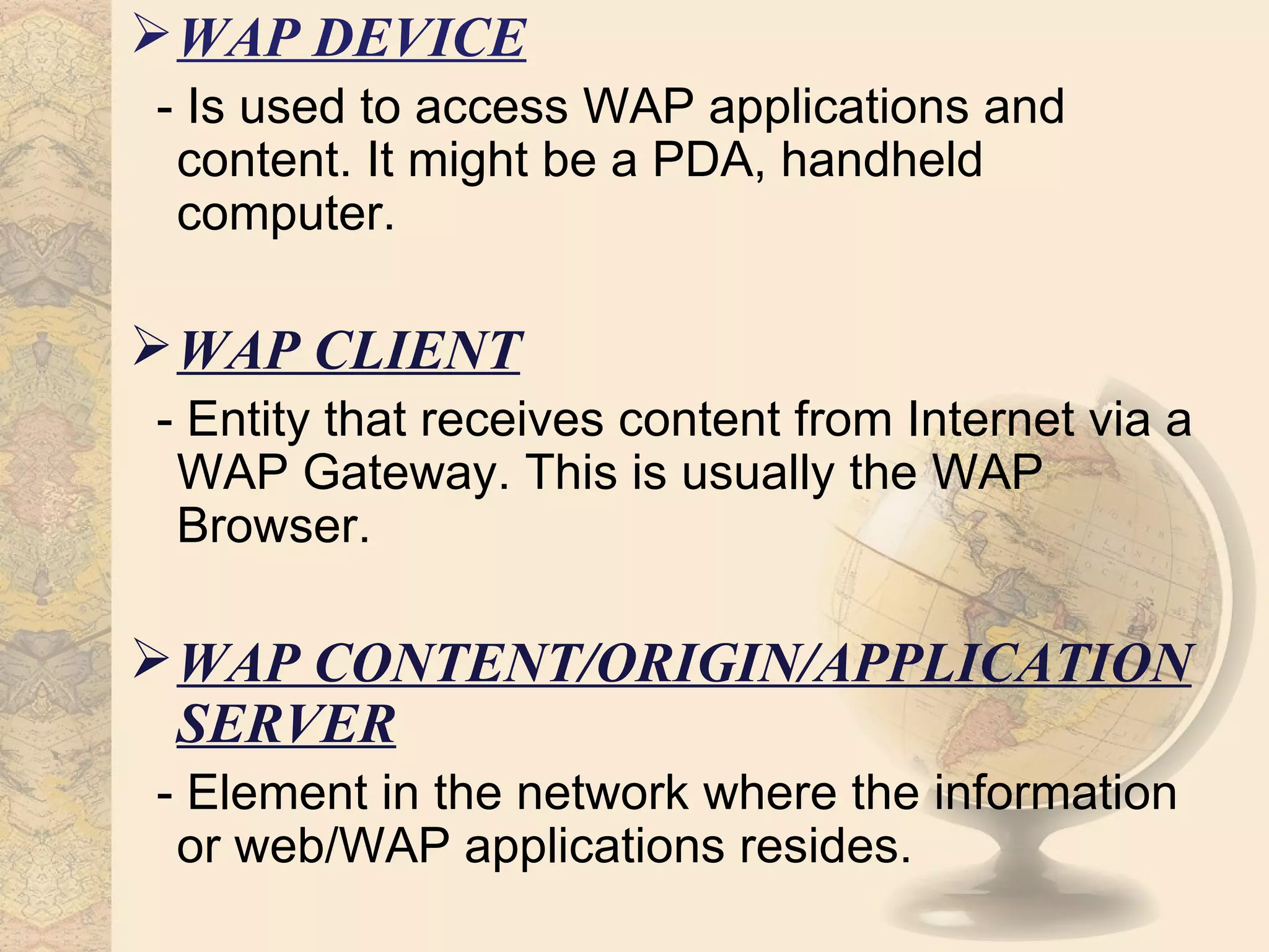  WAP DEVICE
- Is used to access WAP applications and
 content. It might be a PDA, handheld
 computer.

 WAP CLIENT
- Entity that receives content from Internet via a
 WAP Gateway. This is usually the WAP
 Browser.

 WAP CONTENT/ORIGIN/APPLICATION
  SERVER
- Element in the network where the information
 or web/WAP applications resides.
 