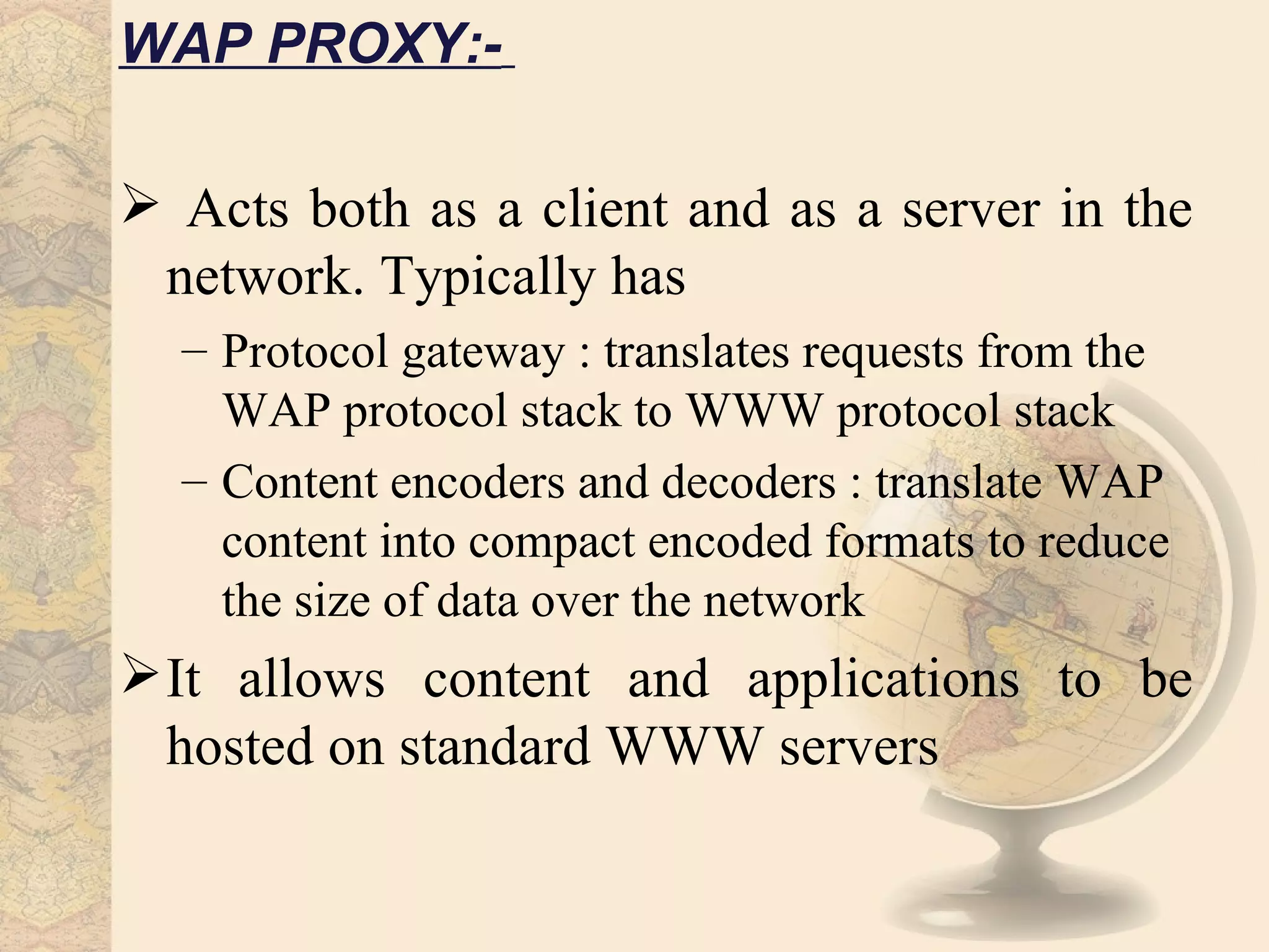 WAP PROXY:-

 Acts both as a client and as a server in the
 network. Typically has
  – Protocol gateway : translates requests from the
    WAP protocol stack to WWW protocol stack
  – Content encoders and decoders : translate WAP
    content into compact encoded formats to reduce
    the size of data over the network
 It allows content and applications to be
  hosted on standard WWW servers
 