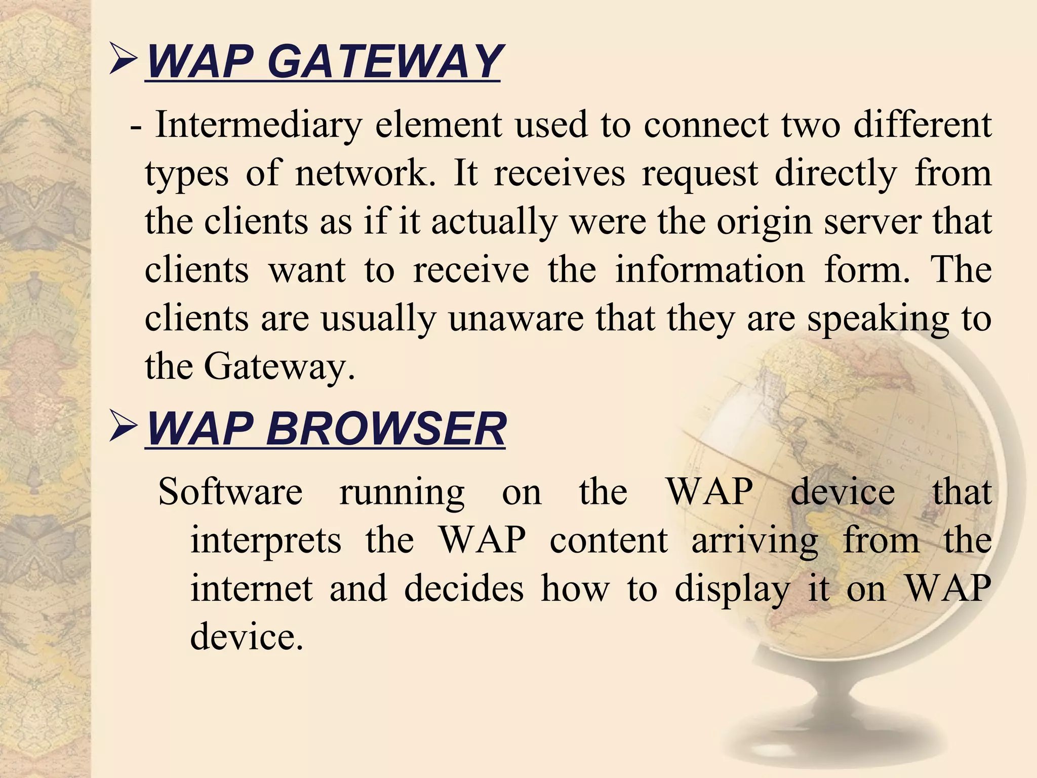  WAP GATEWAY
- Intermediary element used to connect two different
 types of network. It receives request directly from
 the clients as if it actually were the origin server that
 clients want to receive the information form. The
 clients are usually unaware that they are speaking to
 the Gateway.
 WAP BROWSER
 Software running on the WAP device that
  interprets the WAP content arriving from the
  internet and decides how to display it on WAP
  device.
 