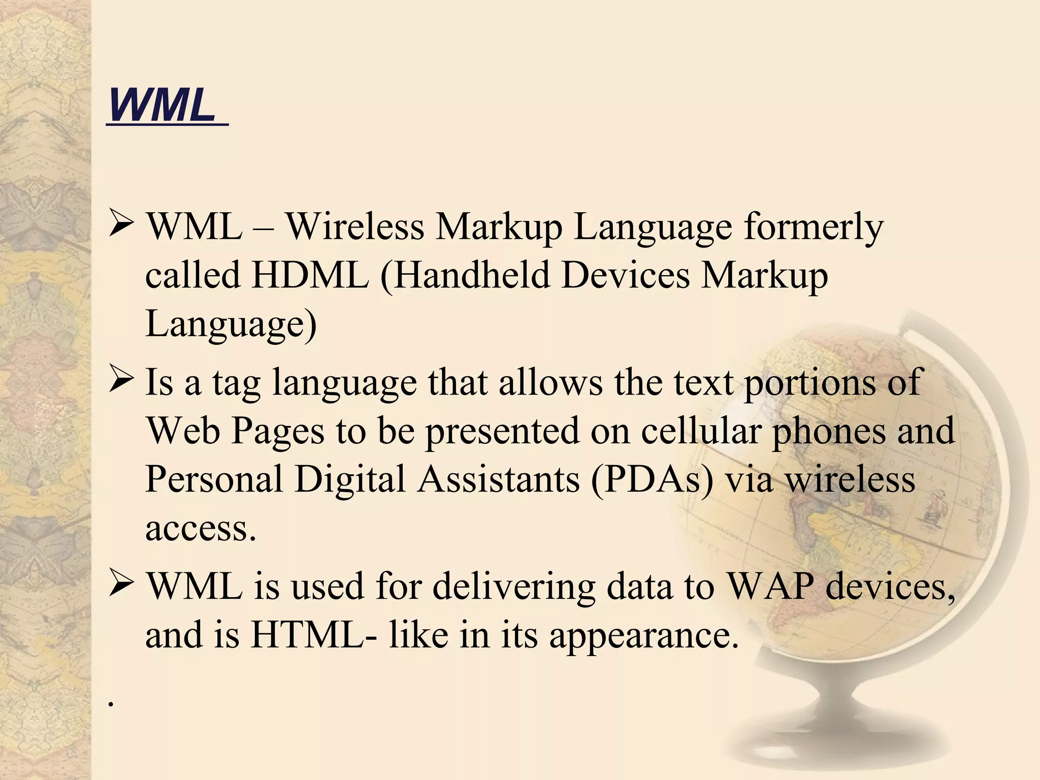 WML

 WML – Wireless Markup Language formerly
  called HDML (Handheld Devices Markup
  Language)
 Is a tag language that allows the text portions of
  Web Pages to be presented on cellular phones and
  Personal Digital Assistants (PDAs) via wireless
  access.
 WML is used for delivering data to WAP devices,
  and is HTML- like in its appearance.
.
 