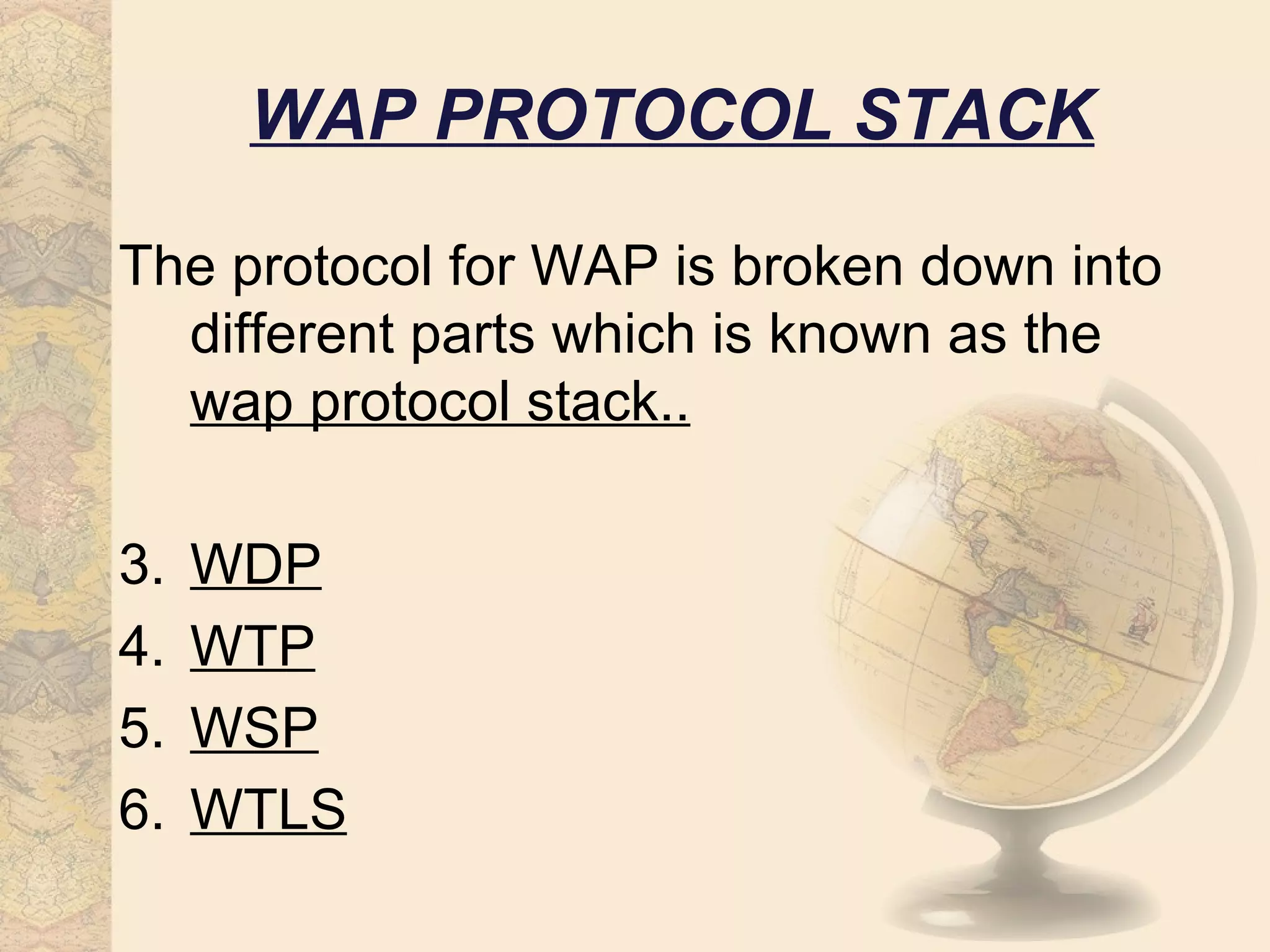 WAP PROTOCOL STACK

The protocol for WAP is broken down into
  different parts which is known as the
  wap protocol stack..

3.   WDP
4.   WTP
5.   WSP
6.   WTLS
 