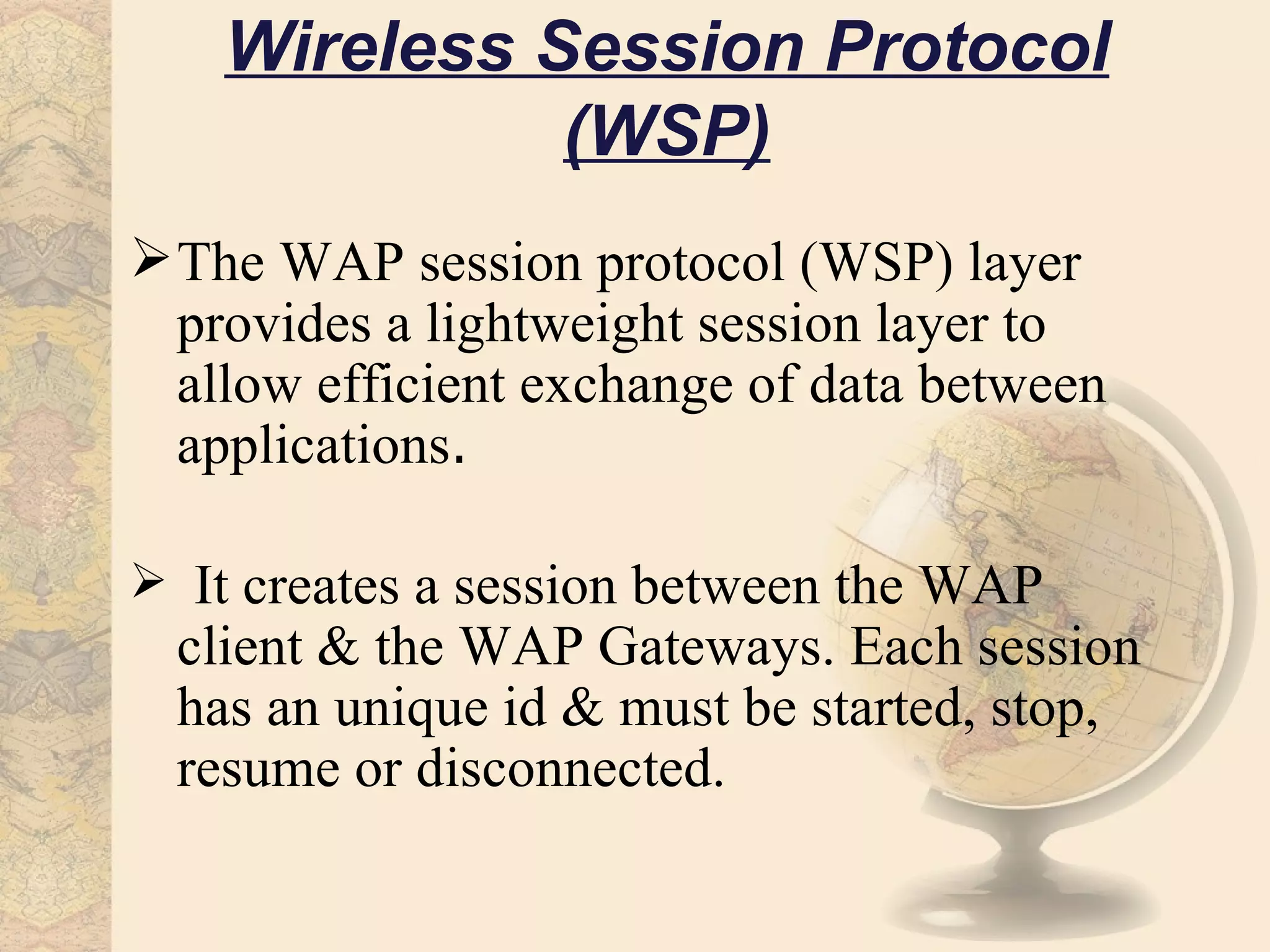 Wireless Session Protocol
              (WSP)
 The WAP session protocol (WSP) layer
  provides a lightweight session layer to
  allow efficient exchange of data between
  applications.

 It creates a session between the WAP
  client & the WAP Gateways. Each session
  has an unique id & must be started, stop,
  resume or disconnected.
 