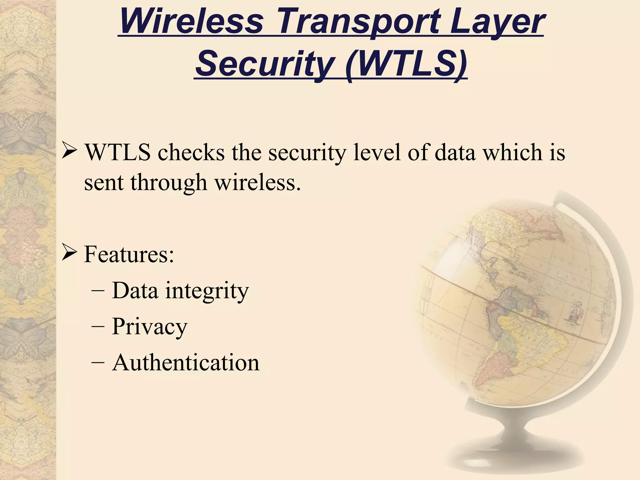 Wireless Transport Layer
         Security (WTLS)

 WTLS checks the security level of data which is
  sent through wireless.

 Features:
   – Data integrity
   – Privacy
   – Authentication
 