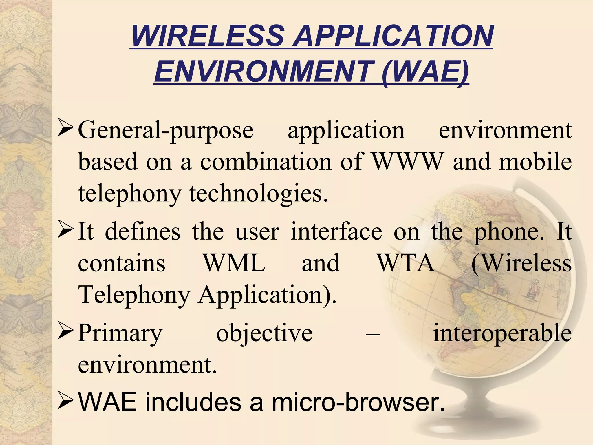 WIRELESS APPLICATION
       ENVIRONMENT (WAE)
 General-purpose application environment
  based on a combination of WWW and mobile
  telephony technologies.
 It defines the user interface on the phone. It
  contains WML and WTA (Wireless
  Telephony Application).
 Primary      objective      –    interoperable
  environment.
 WAE includes a micro-browser.
 