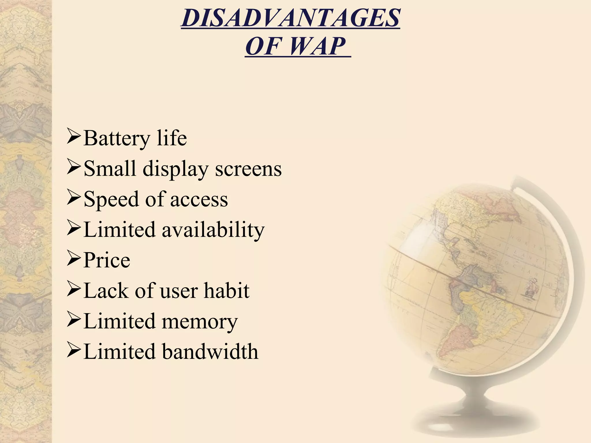 DISADVANTAGES
               OF WAP


Battery life
Small display screens
Speed of access
Limited availability
Price
Lack of user habit
Limited memory
Limited bandwidth
 