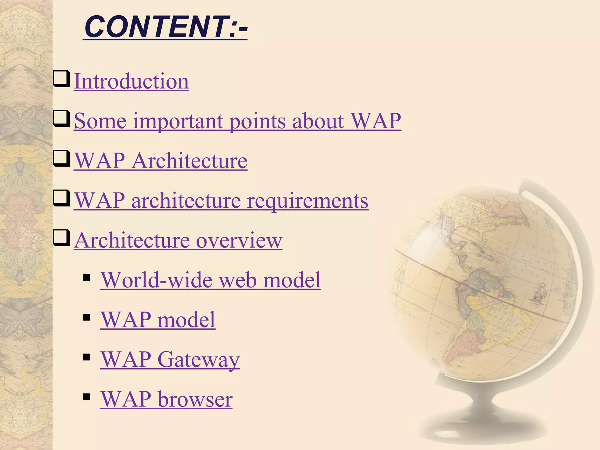 CONTENT:-
 Introduction
 Some important points about WAP
 WAP Architecture
 WAP architecture requirements
 Architecture overview
    World-wide web model
    WAP model
    WAP Gateway
    WAP browser
 