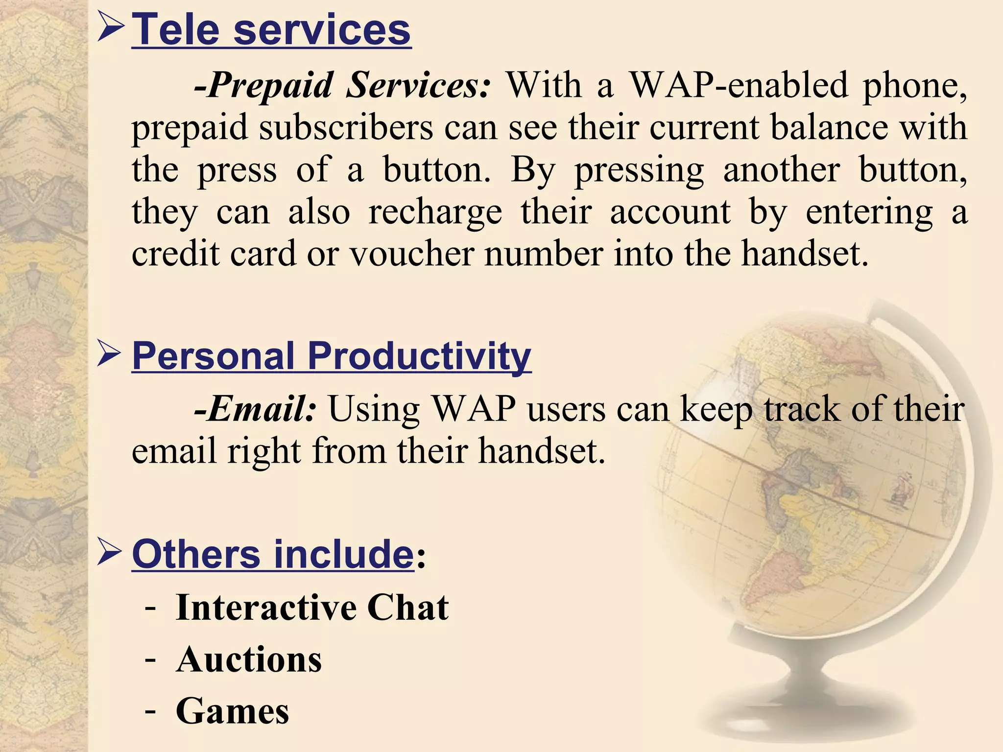  Tele services
      -Prepaid Services: With a WAP-enabled phone,
  prepaid subscribers can see their current balance with
  the press of a button. By pressing another button,
  they can also recharge their account by entering a
  credit card or voucher number into the handset.

 Personal Productivity
     -Email: Using WAP users can keep track of their
  email right from their handset.

 Others include:
  - Interactive Chat
  - Auctions
  - Games
 