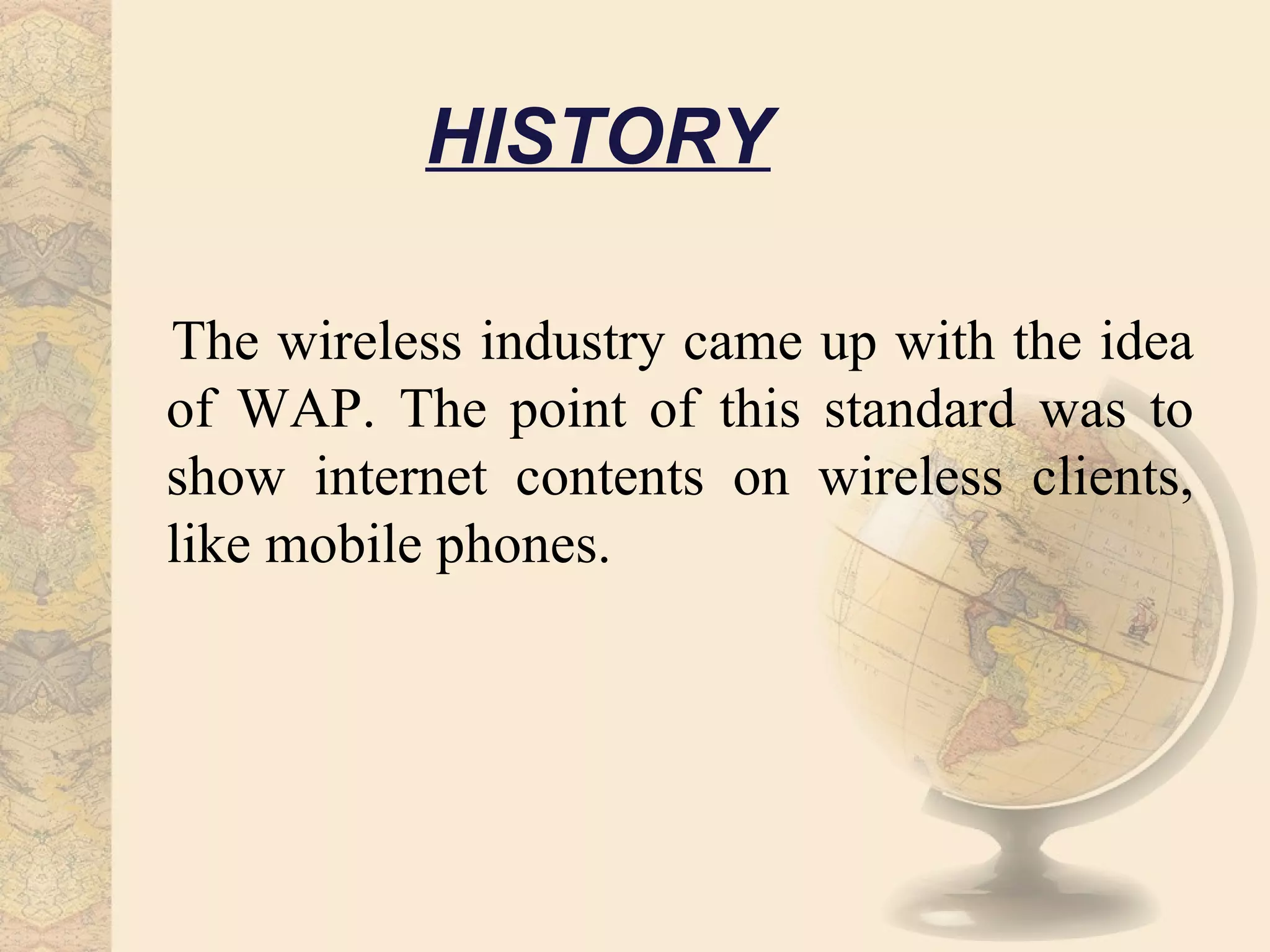 HISTORY

The wireless industry came up with the idea
of WAP. The point of this standard was to
show internet contents on wireless clients,
like mobile phones.
 