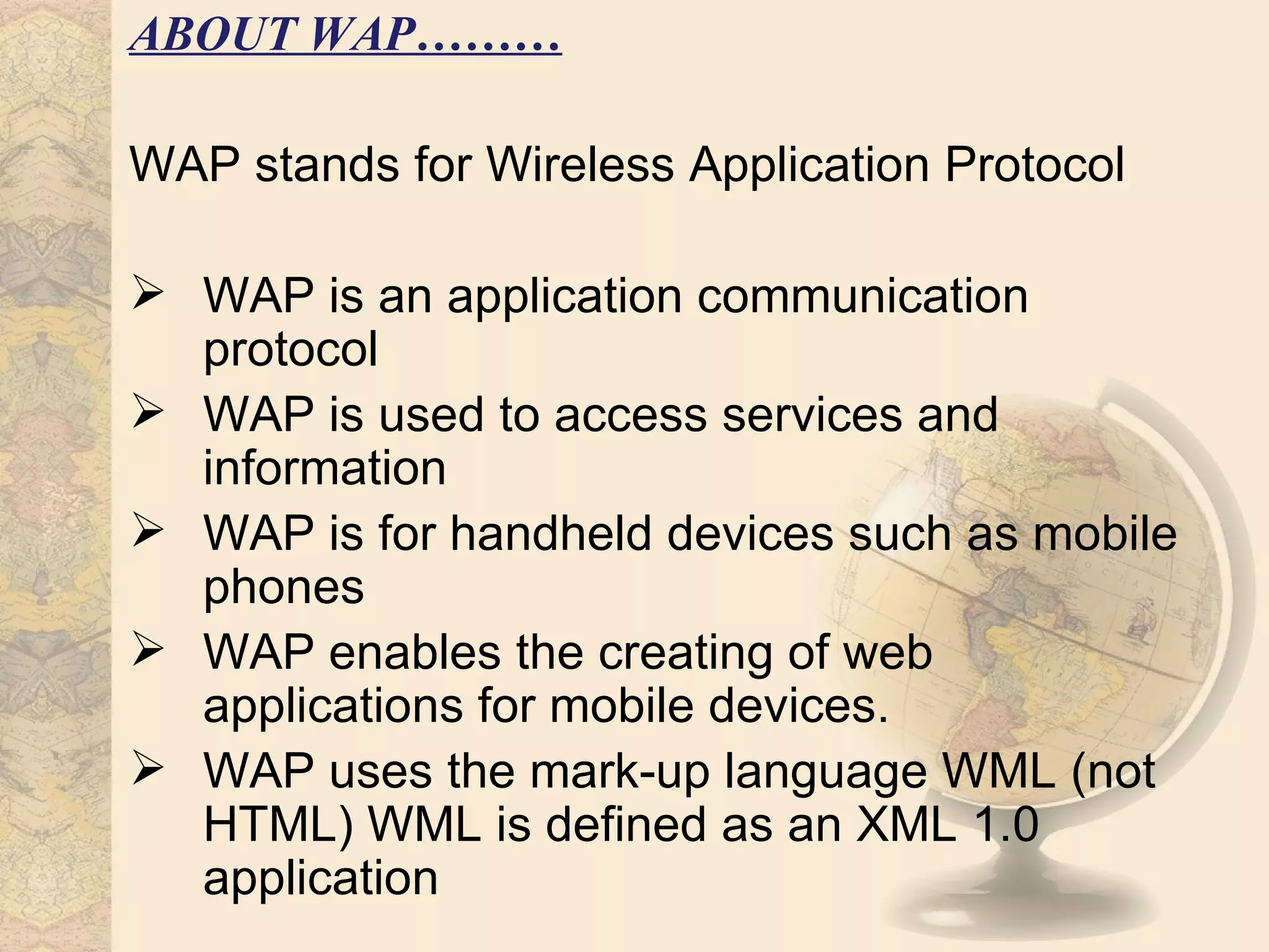 ABOUT WAP………

WAP stands for Wireless Application Protocol

 WAP is an application communication
  protocol
 WAP is used to access services and
  information
 WAP is for handheld devices such as mobile
  phones
 WAP enables the creating of web
  applications for mobile devices.
 WAP uses the mark-up language WML (not
  HTML) WML is defined as an XML 1.0
  application
 